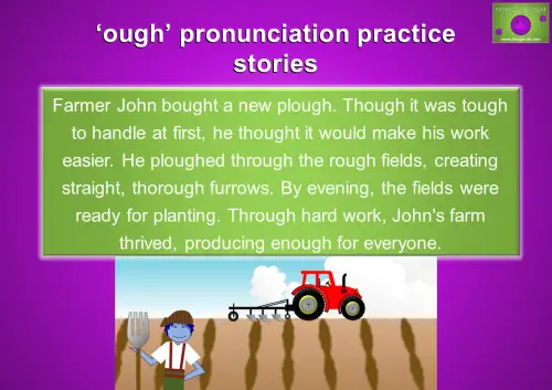 Practice 'OUGH' pronunciation with a farming story. Improve English pronunciation by reading: 'Farmer John bought a new plough. Though it was tough to handle at first, he thought it would make his work easier. He ploughed through the rough fields, creating straight, thorough furrows. By evening, the fields were ready for planting. Through hard work, John's farm thrived, producing enough for everyone.'