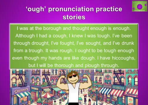 Practice 'OUGH' pronunciation with a story. Improve English pronunciation by reading: 'I was at the borough and thought enough is enough. Although I had a cough, I knew I was tough. I’ve been through drought, I’ve fought, I’ve sought, and I’ve drunk from a trough. It was rough. I ought to be tough enough even though my hands are like dough. I have hiccoughs, but I will be thorough and plough through.