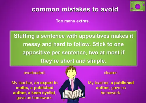 Example of common mistakes with appositives showing too many extras. Overloaded: My teacher, an expert in maths, a published author, a keen cyclist, gave us homework. Clearer: My teacher, a published author, gave us homework.