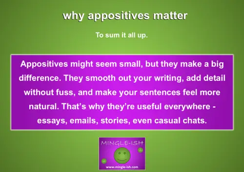 why appositives matter - Appositives might seem small, but they make a big difference. They smooth out your writing, add detail without fuss, and make your sentences feel more natural. That’s why they’re useful everywhere - essays, emails, stories, even casual chats.